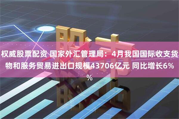 权威股票配资 国家外汇管理局：4月我国国际收支货物和服务贸易进出口规模43706亿元 同比增长6%