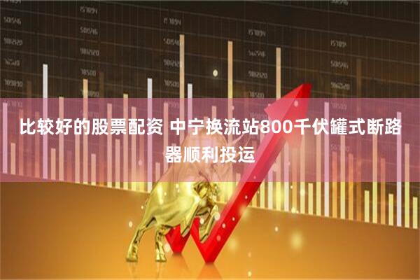 比较好的股票配资 中宁换流站800千伏罐式断路器顺利投运