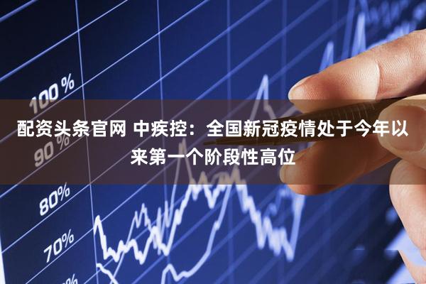 配资头条官网 中疾控：全国新冠疫情处于今年以来第一个阶段性高位