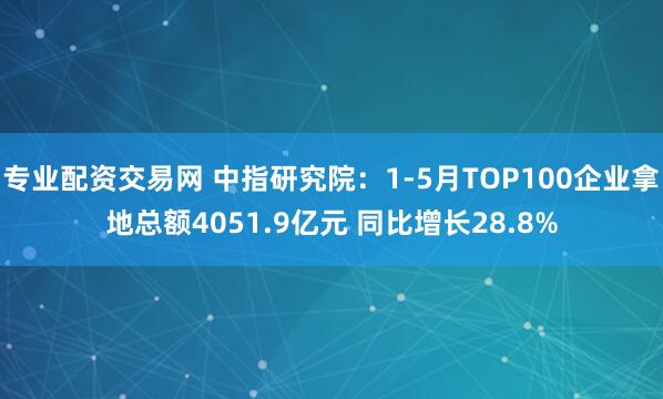 专业配资交易网 中指研究院：1-5月TOP100企业拿地总额4051.9亿元 同比增长28.8%