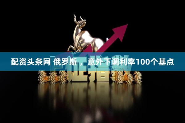 配资头条网 俄罗斯 ，意外下调利率100个基点