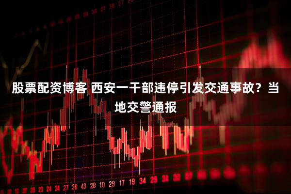 股票配资博客 西安一干部违停引发交通事故？当地交警通报
