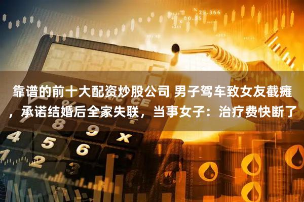 靠谱的前十大配资炒股公司 男子驾车致女友截瘫，承诺结婚后全家失联，当事女子：治疗费快断了
