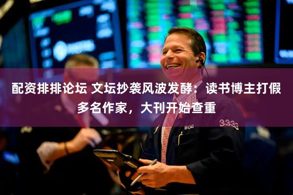 配资排排论坛 文坛抄袭风波发酵：读书博主打假多名作家，大刊开始查重