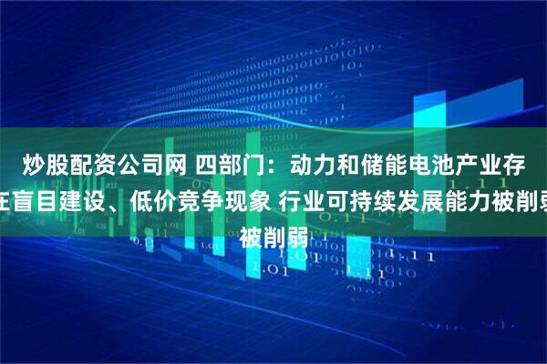 炒股配资公司网 四部门：动力和储能电池产业存在盲目建设、低价竞争现象 行业可持续发展能力被削弱