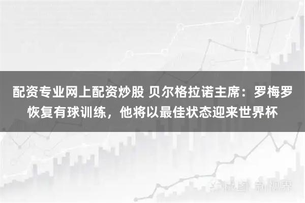 配资专业网上配资炒股 贝尔格拉诺主席：罗梅罗恢复有球训练，他将以最佳状态迎来世界杯