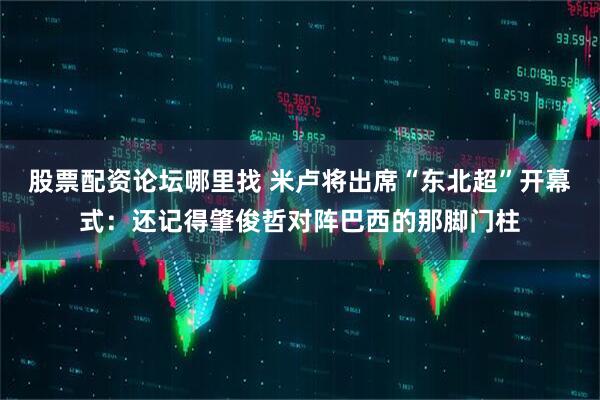 股票配资论坛哪里找 米卢将出席“东北超”开幕式：还记得肇俊哲对阵巴西的那脚门柱