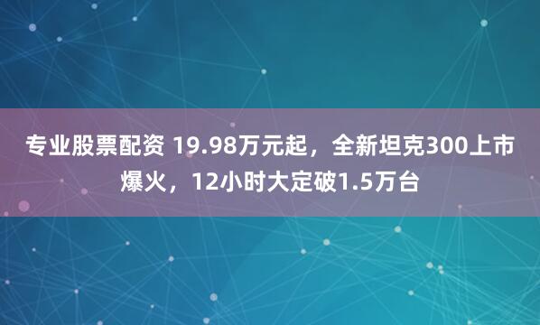 专业股票配资 19.98万元起，全新坦克300上市爆火，12小时大定破1.5万台