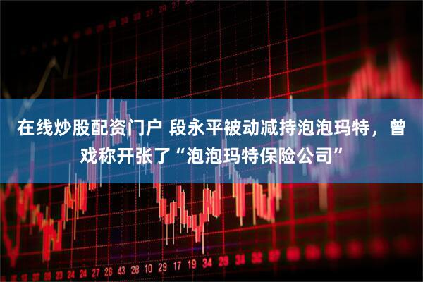 在线炒股配资门户 段永平被动减持泡泡玛特，曾戏称开张了“泡泡玛特保险公司”