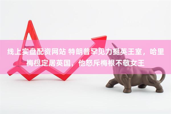 线上实盘配资网站 特朗普罕见力挺英王室，哈里梅根定居英国，他怒斥梅根不敬女王