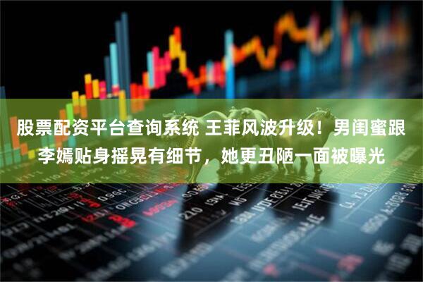 股票配资平台查询系统 王菲风波升级！男闺蜜跟李嫣贴身摇晃有细节，她更丑陋一面被曝光